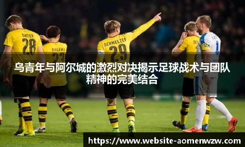 乌青年与阿尔城的激烈对决揭示足球战术与团队精神的完美结合