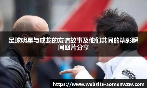 足球明星与成龙的友谊故事及他们共同的精彩瞬间图片分享