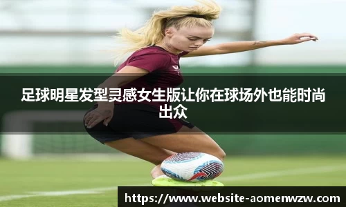 足球明星发型灵感女生版让你在球场外也能时尚出众